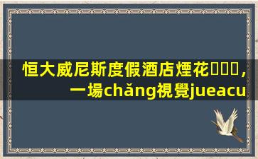 恒大威尼斯度假酒店煙花，一場(chǎng)視覺(jué)盛宴與市場(chǎng)影響的深度分析